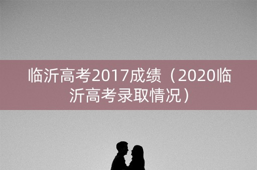 临沂高考2017成绩（2020临沂高考录取情况）