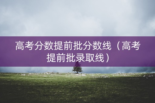 高考分数提前批分数线（高考提前批录取线）