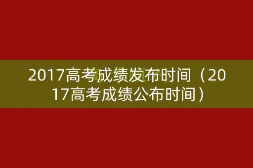 2017高考成绩发布时间（2017高考成绩公布时间）