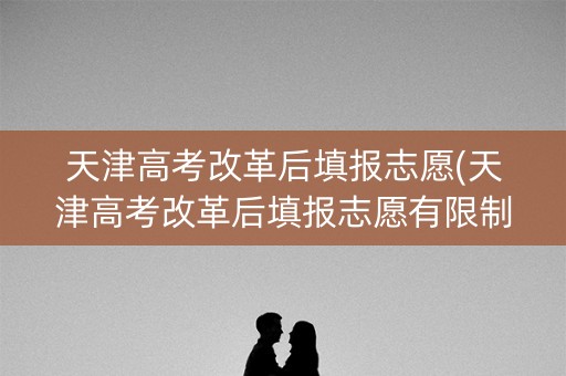 天津高考改革后填报志愿(天津高考改革后填报志愿有限制吗)