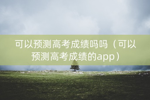 可以预测高考成绩吗吗（可以预测高考成绩的app）