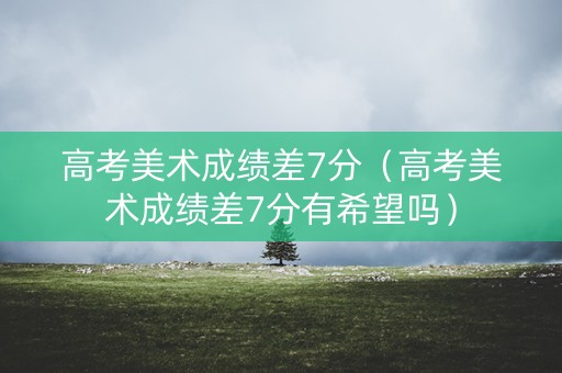 高考美术成绩差7分（高考美术成绩差7分有希望吗）