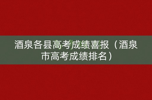 酒泉各县高考成绩喜报（酒泉市高考成绩排名）