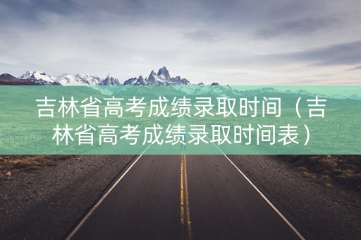 吉林省高考成绩录取时间（吉林省高考成绩录取时间表）