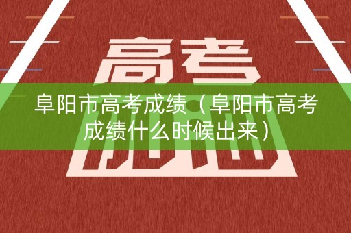 阜阳市高考成绩（阜阳市高考成绩什么时候出来）