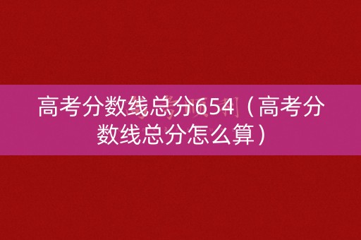 高考分数线总分654（高考分数线总分怎么算）