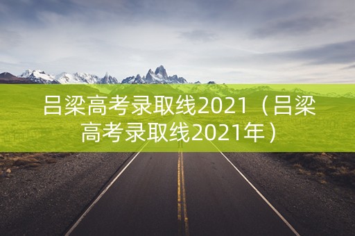 吕梁高考录取线2021（吕梁高考录取线2021年）
