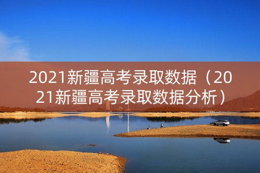 2021新疆高考录取数据（2021新疆高考录取数据分析）