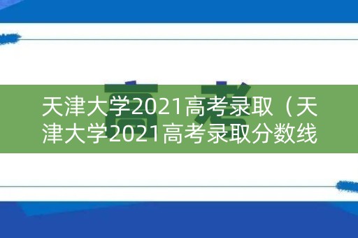 天津大学2021高考录取（天津大学2021高考录取分数线北京）