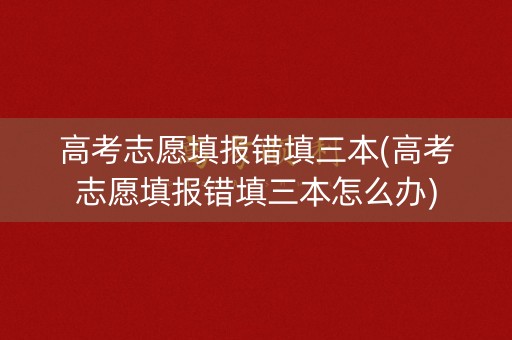 高考志愿填报错填三本(高考志愿填报错填三本怎么办)