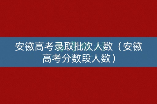 安徽高考录取批次人数（安徽高考分数段人数）