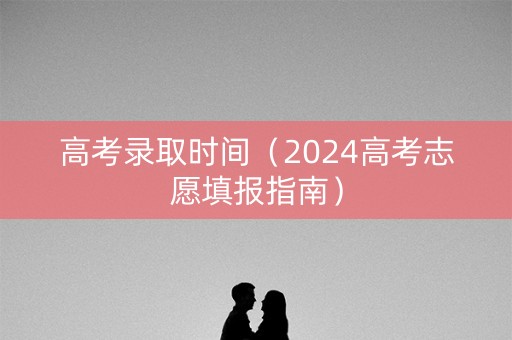 高考录取时间（2024高考志愿填报指南）