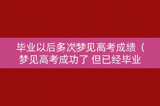 毕业以后多次梦见高考成绩（梦见高考成功了 但已经毕业好多年）