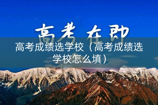 高考成绩选学校（高考成绩选学校怎么填）