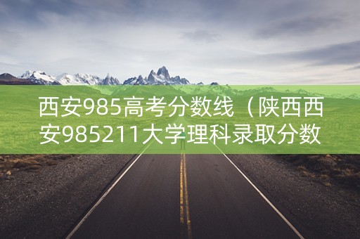 西安985高考分数线（陕西西安985211大学理科录取分数线）