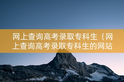 网上查询高考录取专科生（网上查询高考录取专科生的网站）