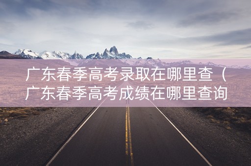 广东春季高考录取在哪里查（广东春季高考成绩在哪里查询）