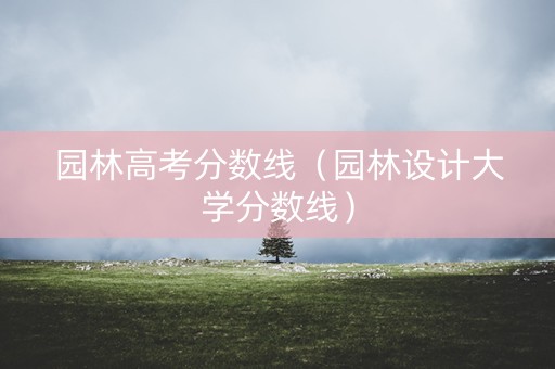 园林高考分数线（园林设计大学分数线）