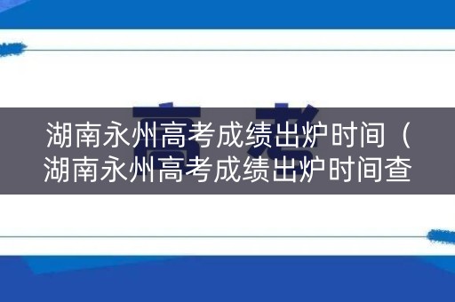 湖南永州高考成绩出炉时间（湖南永州高考成绩出炉时间查询）