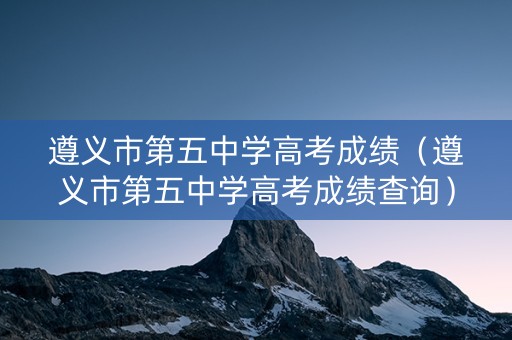 遵义市第五中学高考成绩（遵义市第五中学高考成绩查询）