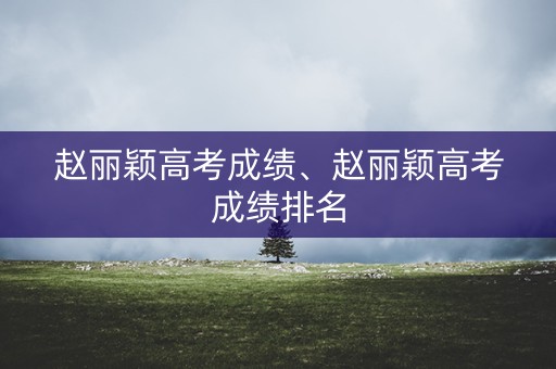 赵丽颖高考成绩、赵丽颖高考成绩排名