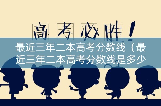 最近三年二本高考分数线（最近三年二本高考分数线是多少）