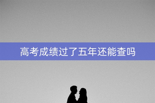 高考成绩过了五年还能查吗