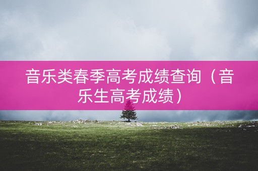 音乐类春季高考成绩查询（音乐生高考成绩）