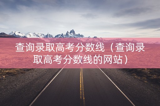 查询录取高考分数线（查询录取高考分数线的网站）