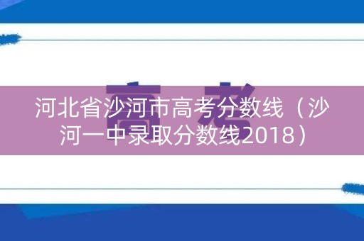河北省沙河市高考分数线（沙河一中录取分数线2018）