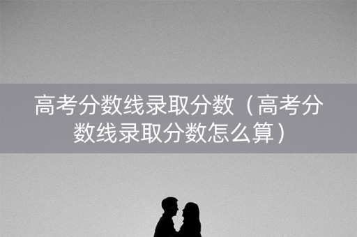 高考分数线录取分数（高考分数线录取分数怎么算）