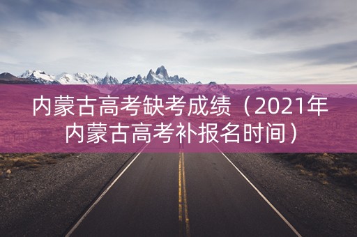 内蒙古高考缺考成绩（2021年内蒙古高考补报名时间）