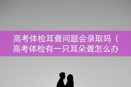 高考体检耳聋问题会录取吗（高考体检有一只耳朵聋怎么办）