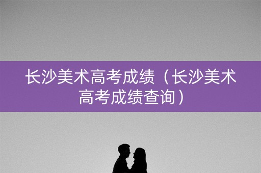 长沙美术高考成绩（长沙美术高考成绩查询）