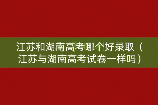 江苏和湖南高考哪个好录取（江苏与湖南高考试卷一样吗）