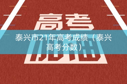 泰兴市21年高考成绩（泰兴高考分数）