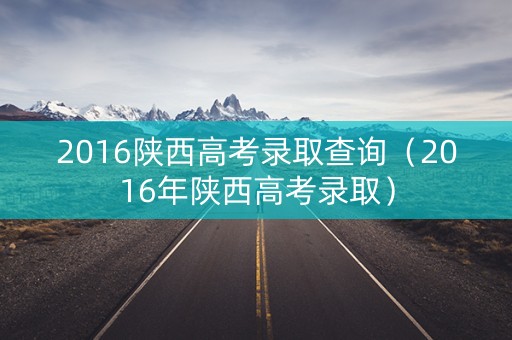 2016陕西高考录取查询（2016年陕西高考录取）