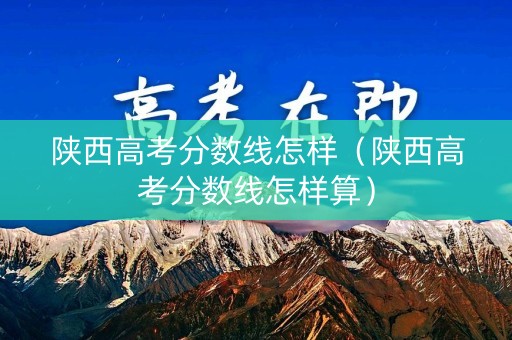 陕西高考分数线怎样（陕西高考分数线怎样算）