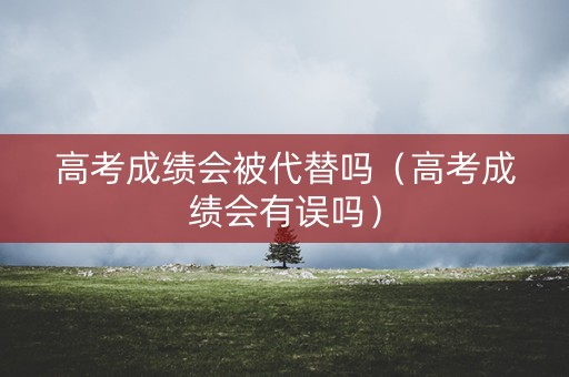 高考成绩会被代替吗（高考成绩会有误吗）
