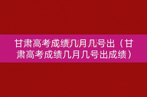 甘肃高考成绩几月几号出（甘肃高考成绩几月几号出成绩）