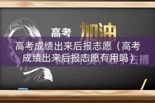 高考成绩出来后报志愿（高考成绩出来后报志愿有用吗）