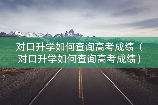 对口升学如何查询高考成绩（对口升学如何查询高考成绩）