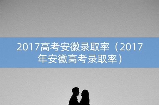 2017高考安徽录取率（2017年安徽高考录取率）