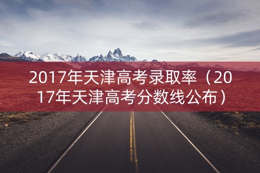2017年天津高考录取率（2017年天津高考分数线公布）