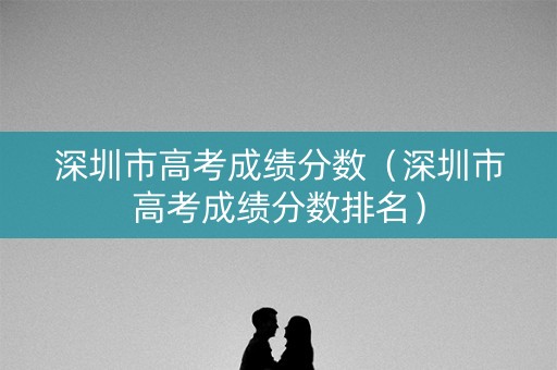 深圳市高考成绩分数（深圳市高考成绩分数排名）