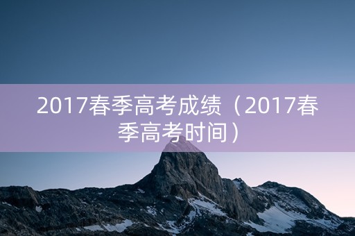 2017春季高考成绩（2017春季高考时间）