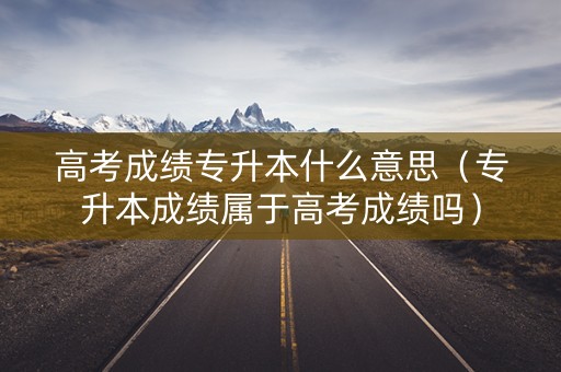 高考成绩专升本什么意思（专升本成绩属于高考成绩吗）