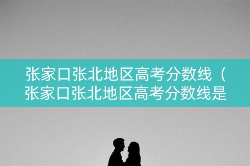 张家口张北地区高考分数线（张家口张北地区高考分数线是多少）