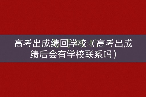 高考出成绩回学校（高考出成绩后会有学校联系吗）