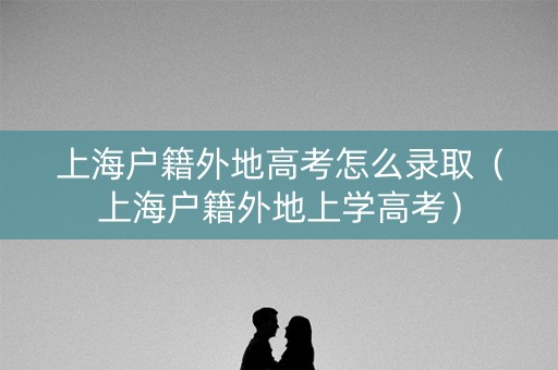 上海户籍外地高考怎么录取（上海户籍外地上学高考）